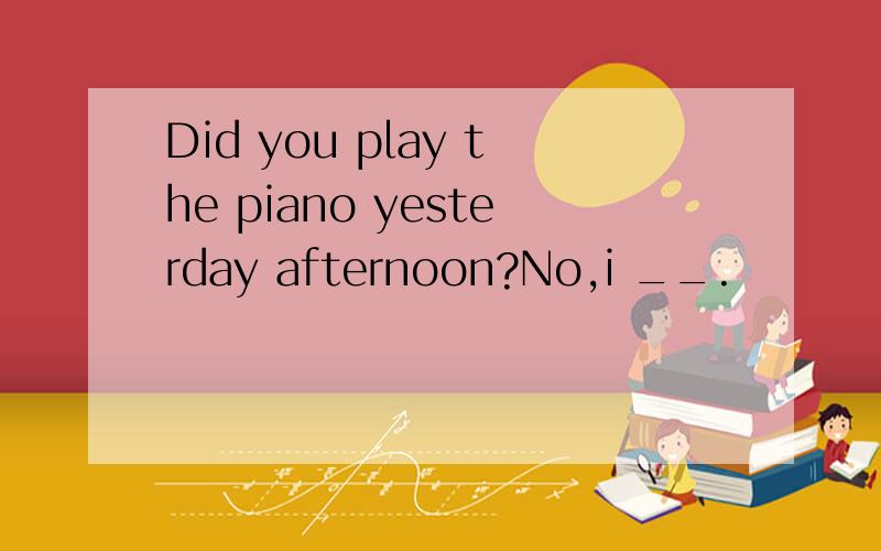 Did you play the piano yesterday afternoon?No,i __.