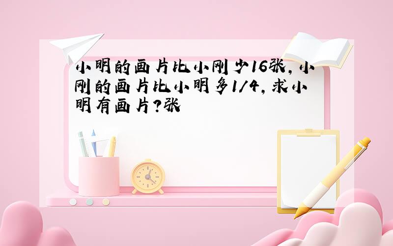 小明的画片比小刚少16张,小刚的画片比小明多1/4,求小明有画片?张