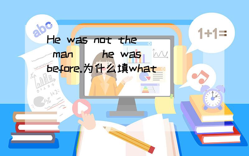 He was not the man（ ）he was before.为什么填what