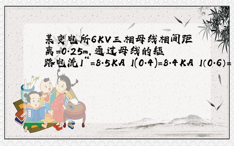 某变电所6KV三相母线相间距离=0.25m,通过母线的短路电流I“=8.5KA I(0.4)=8.4KA I（0.6）=