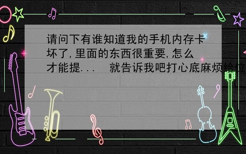 请问下有谁知道我的手机内存卡坏了,里面的东西很重要,怎么才能提...　就告诉我吧打心底麻烦给位朋友了