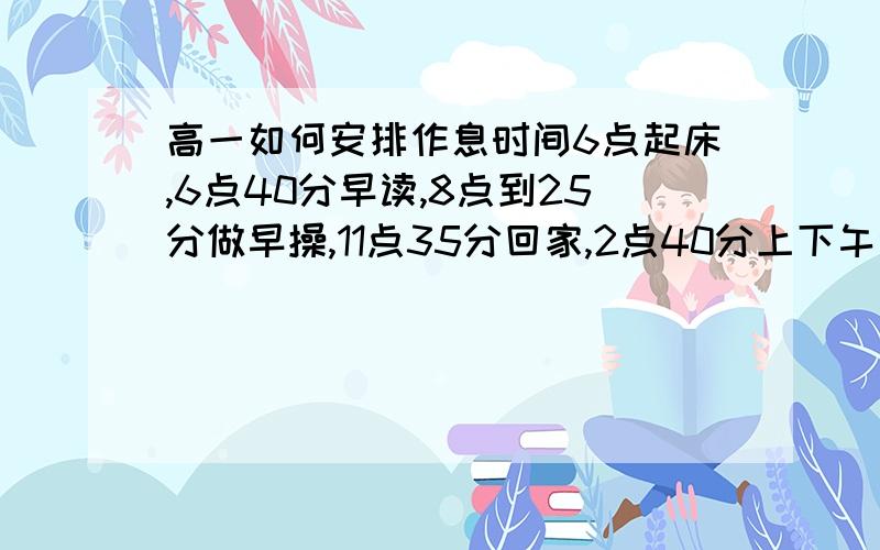 高一如何安排作息时间6点起床,6点40分早读,8点到25分做早操,11点35分回家,2点40分上下午课,5点放学,准备读