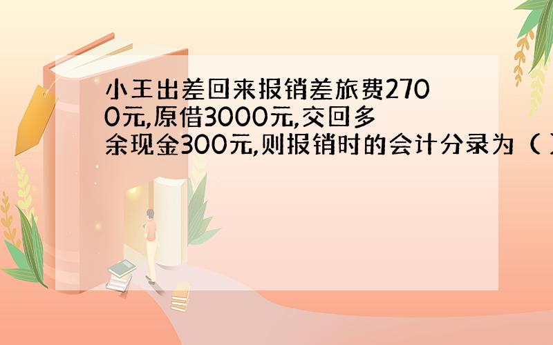 小王出差回来报销差旅费2700元,原借3000元,交回多余现金300元,则报销时的会计分录为（ ）