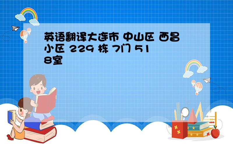 英语翻译大连市 中山区 西昌小区 229 栋 7门 518室