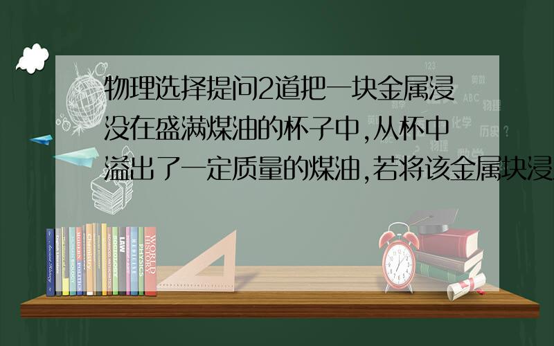 物理选择提问2道把一块金属浸没在盛满煤油的杯子中,从杯中溢出了一定质量的煤油,若将该金属块浸没在盛满水的杯子中,则溢出的