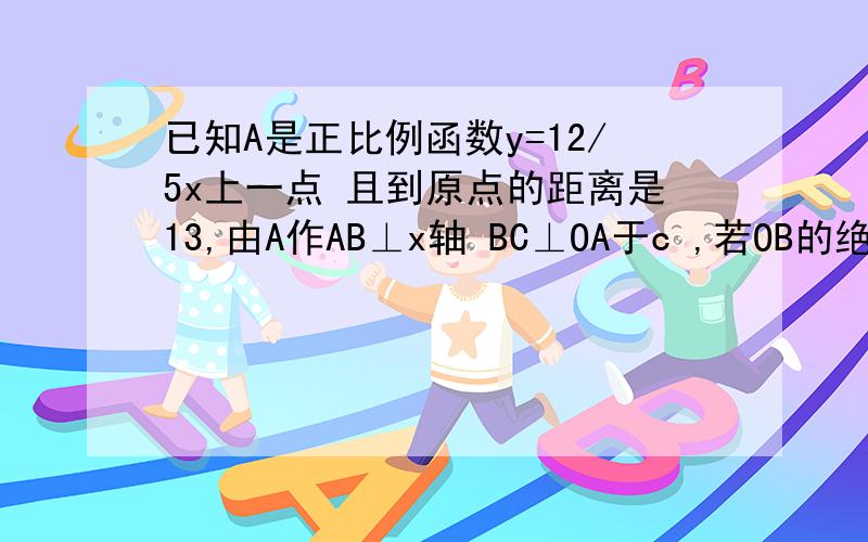 已知A是正比例函数y=12/5x上一点 且到原点的距离是13,由A作AB⊥x轴 BC⊥OA于c ,若OB的绝对值=5 B