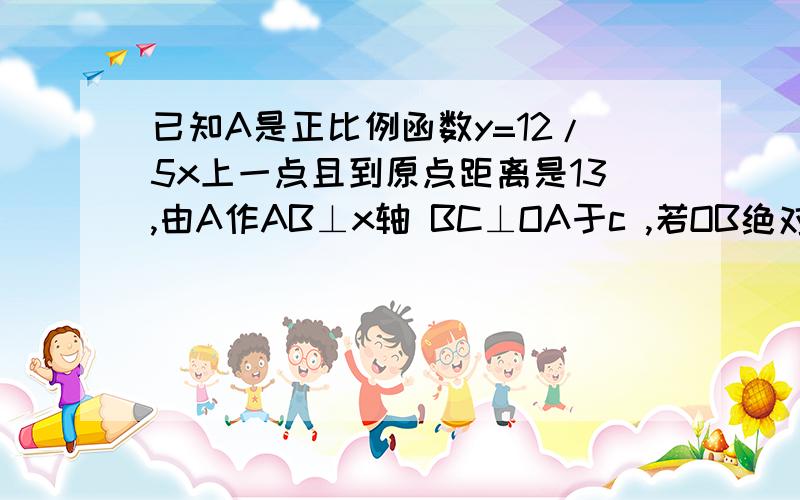 已知A是正比例函数y=12/5x上一点且到原点距离是13,由A作AB⊥x轴 BC⊥OA于c ,若OB绝对值=5 B到OA