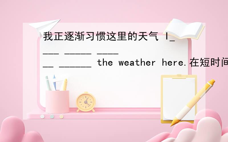 我正逐渐习惯这里的天气 I____ _____ ______ ______ the weather here.在短时间内