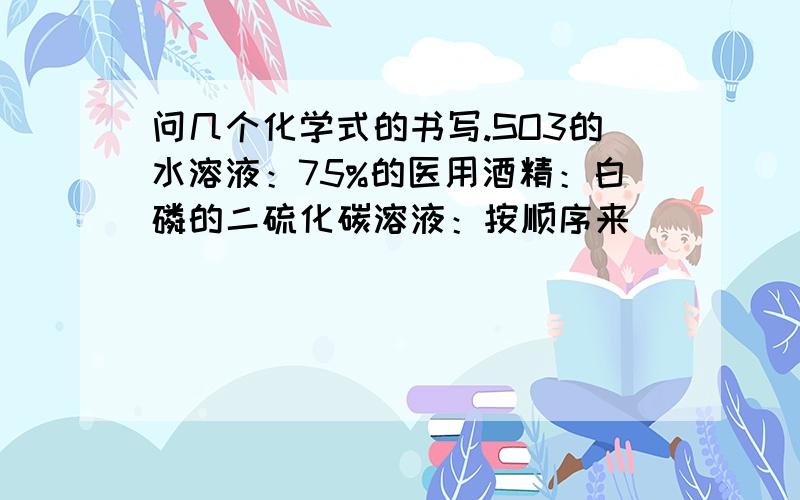 问几个化学式的书写.SO3的水溶液：75%的医用酒精：白磷的二硫化碳溶液：按顺序来