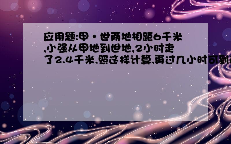 应用题:甲·世两地相距6千米,小强从甲地到世地,2小时走了2.4千米,照这样计算,再过几小时可到达世地?