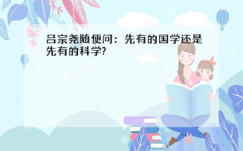 吕宗尧随便问：先有的国学还是先有的科学?