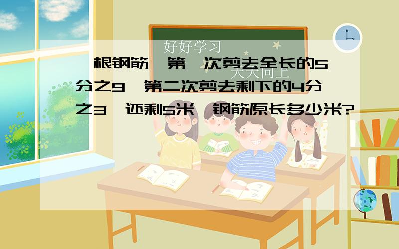 一根钢筋,第一次剪去全长的5分之9,第二次剪去剩下的4分之3,还剩5米,钢筋原长多少米?