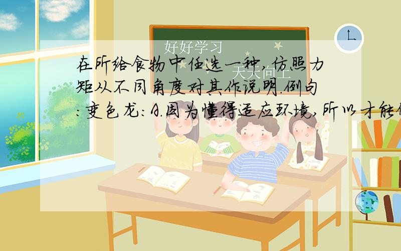 在所给食物中任选一种,仿照力矩从不同角度对其作说明.例句：变色龙：A.因为懂得适应环境,所以才能保全生