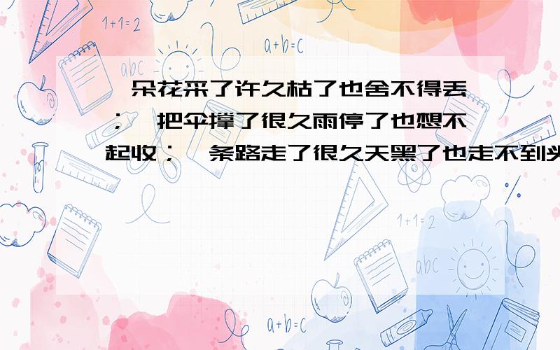 一朵花采了许久枯了也舍不得丢；一把伞撑了很久雨停了也想不起收；一条路走了很久天黑了也走不到头；一...