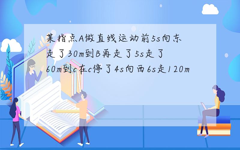 某指点A做直线运动前5s向东走了30m到B再走了5s走了60m到c在c停了4s向西6s走120m