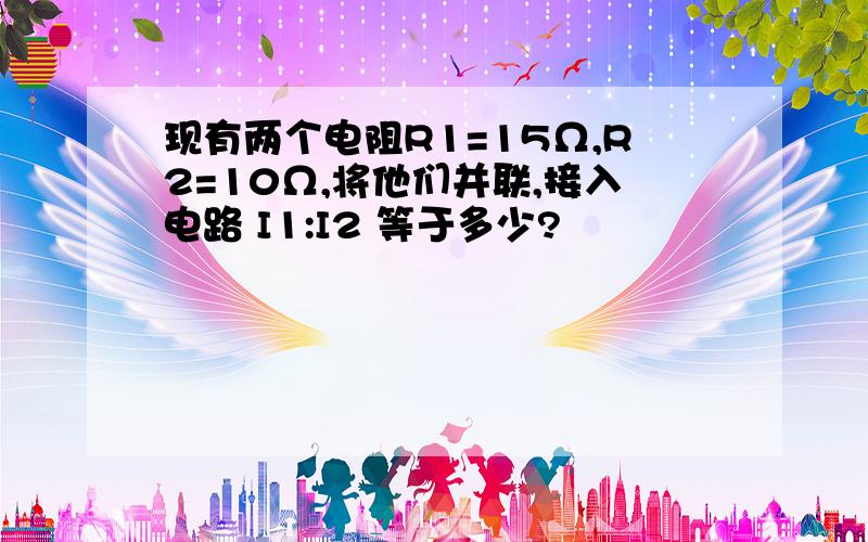 现有两个电阻R1=15Ω,R2=10Ω,将他们并联,接入电路 I1:I2 等于多少?