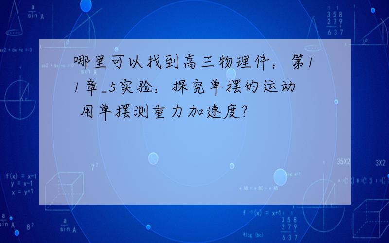 哪里可以找到高三物理件：第11章_5实验：探究单摆的运动 用单摆测重力加速度?