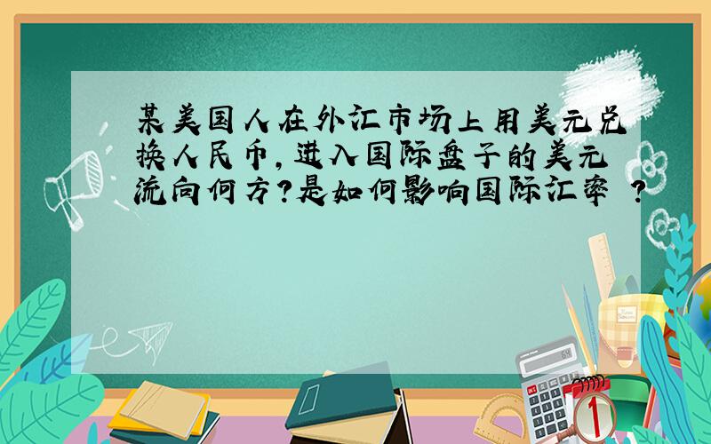 某美国人在外汇市场上用美元兑换人民币,进入国际盘子的美元流向何方?是如何影响国际汇率 ?