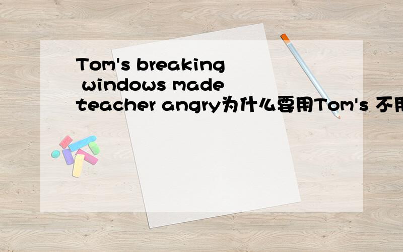 Tom's breaking windows made teacher angry为什么要用Tom's 不用Tom