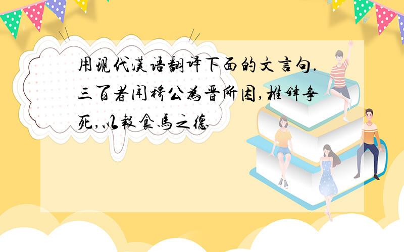 用现代汉语翻译下面的文言句.三百者闻穆公为晋所困,椎锋争死,以报食马之德