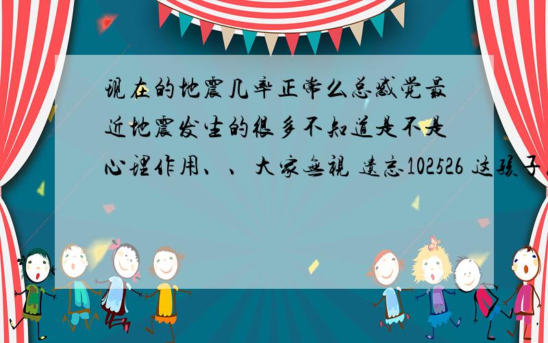 现在的地震几率正常么总感觉最近地震发生的很多不知道是不是心理作用、、大家无视 遗忘102526 这孩子总是跨省追杀我