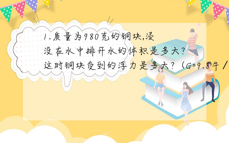 1.质量为980克的铜块,浸没在水中排开水的体积是多大?这时铜块受到的浮力是多大?（G=9.8牛∕千克）