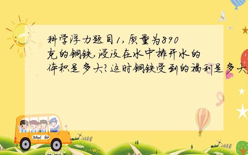 科学浮力题目1,质量为890克的铜铁,浸没在水中排开水的体积是多大?这时铜铁受到的福利是多大?（P铜＝8.9*10的3次