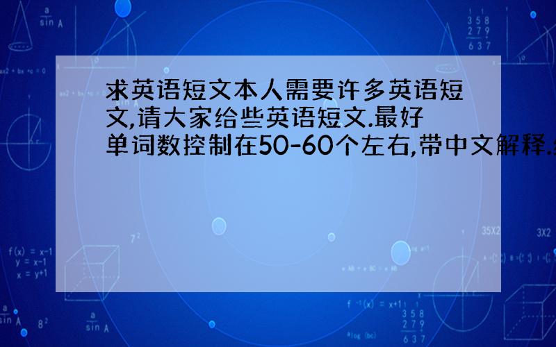 求英语短文本人需要许多英语短文,请大家给些英语短文.最好单词数控制在50-60个左右,带中文解释.给的越多越有机会拿走8