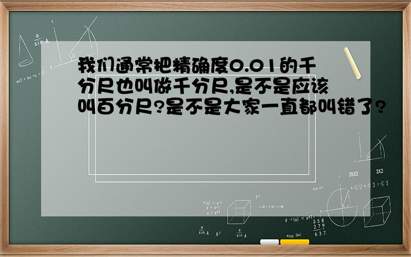 我们通常把精确度0.01的千分尺也叫做千分尺,是不是应该叫百分尺?是不是大家一直都叫错了?