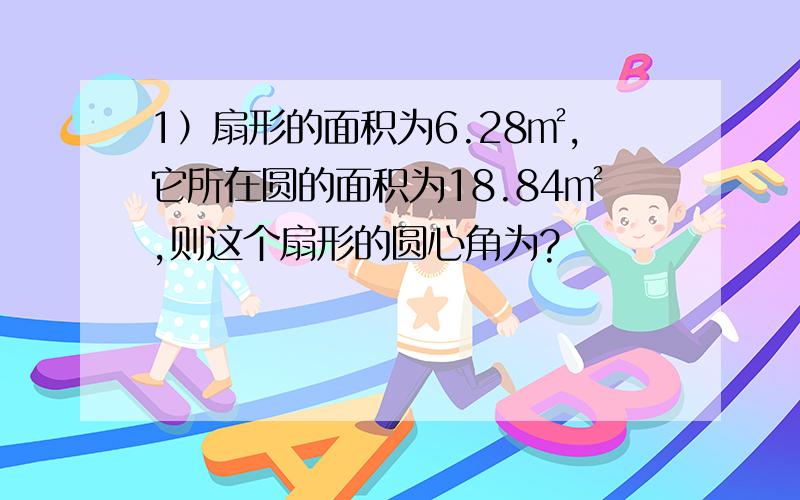 1）扇形的面积为6.28㎡,它所在圆的面积为18.84㎡,则这个扇形的圆心角为?