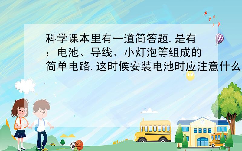 科学课本里有一道简答题,是有：电池、导线、小灯泡等组成的简单电路.这时候安装电池时应注意什么问题?