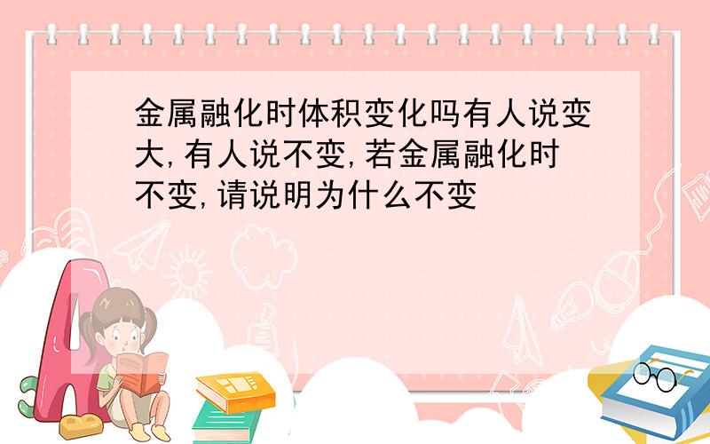 金属融化时体积变化吗有人说变大,有人说不变,若金属融化时不变,请说明为什么不变