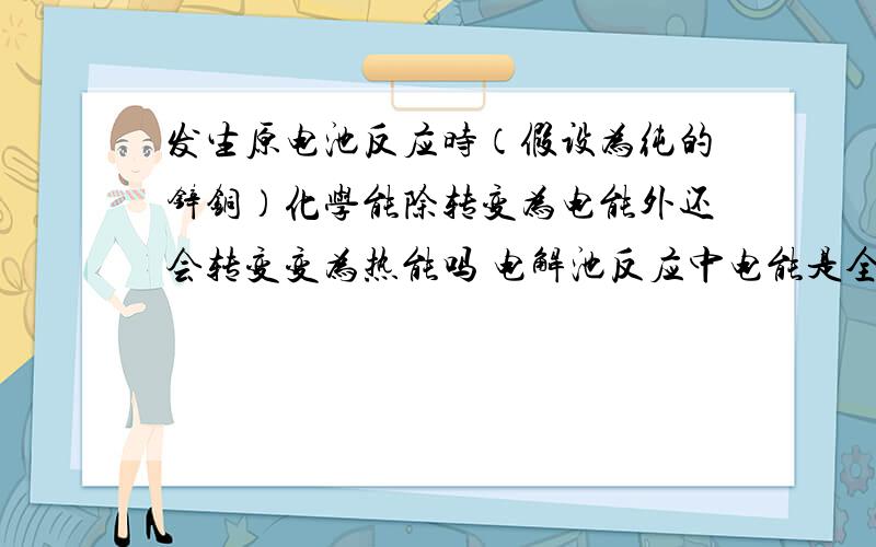 发生原电池反应时（假设为纯的锌铜）化学能除转变为电能外还会转变变为热能吗 电解池反应中电能是全部转化为化学能吗