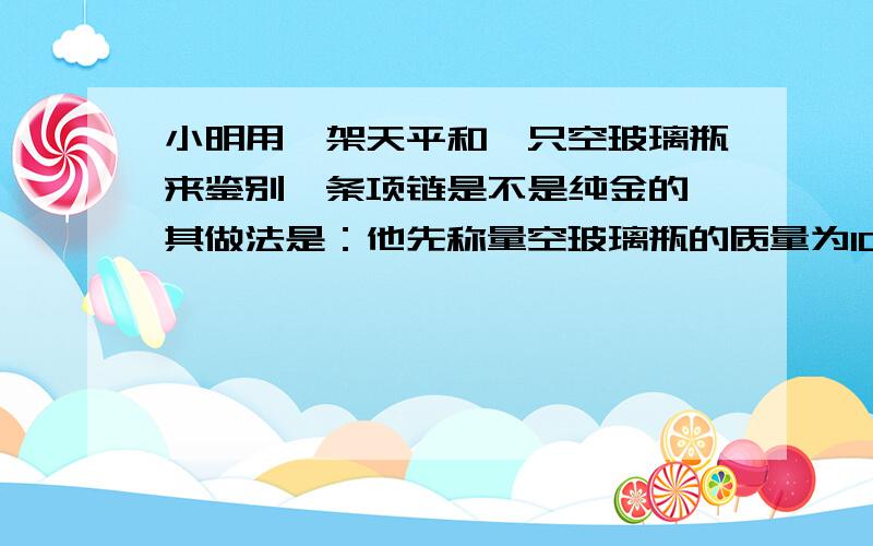 小明用一架天平和一只空玻璃瓶来鉴别一条项链是不是纯金的,其做法是：他先称量空玻璃瓶的质量为100g,