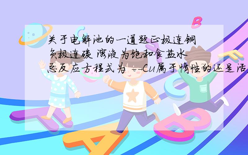 关于电解池的一道题正极连铜 负极连碳 溶液为饱和食盐水 总反应方程式为 --Cu属于惰性的还是活波的