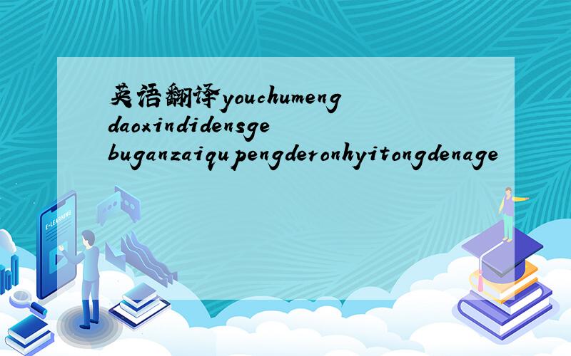 英语翻译youchumengdaoxindidensgebuganzaiqupengderonhyitongdenage