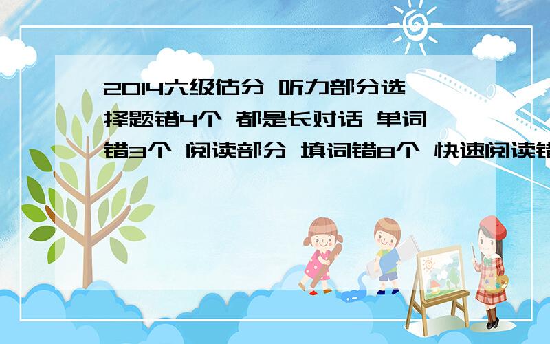 2014六级估分 听力部分选择题错4个 都是长对话 单词错3个 阅读部分 填词错8个 快速阅读错3个 仔细阅读错5个 翻