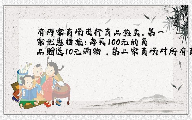 有两家商场进行商品热卖,第一家优惠措施：每买100元的商品赠送10元购物劵,第二家商场对所有商品打9折,