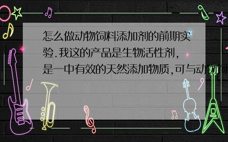 怎么做动物饲料添加剂的前期实验.我这的产品是生物活性剂,是一中有效的天然添加物质,可与动物饲料混合使用,我想做一个前期的