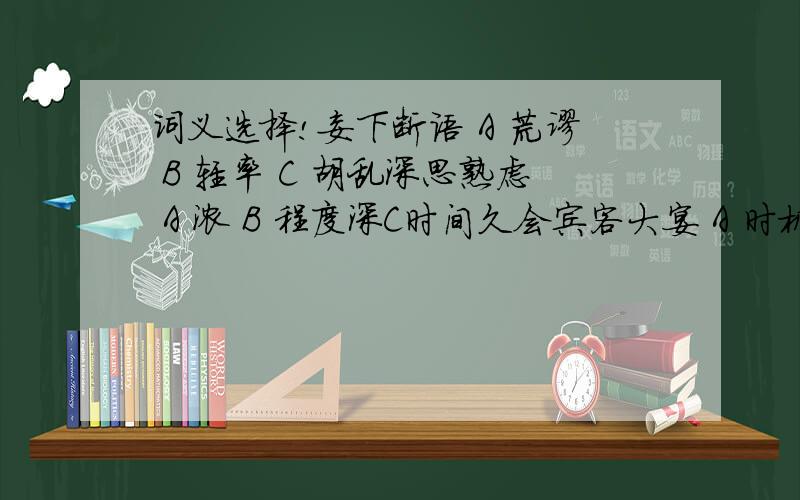 词义选择!妄下断语 A 荒谬 B 轻率 C 胡乱深思熟虑 A 浓 B 程度深C时间久会宾客大宴 A 时机 B 会合 C