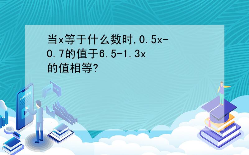 当x等于什么数时,0.5x-0.7的值于6.5-1.3x的值相等?