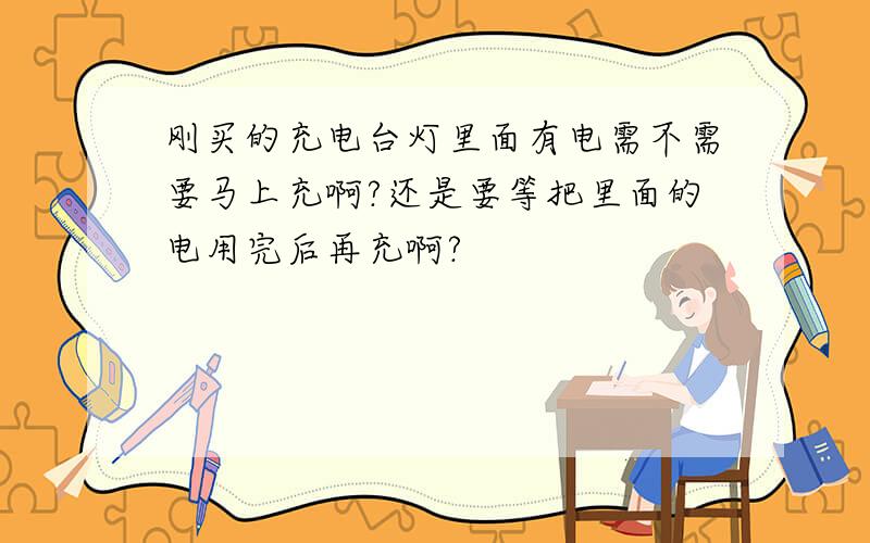 刚买的充电台灯里面有电需不需要马上充啊?还是要等把里面的电用完后再充啊?