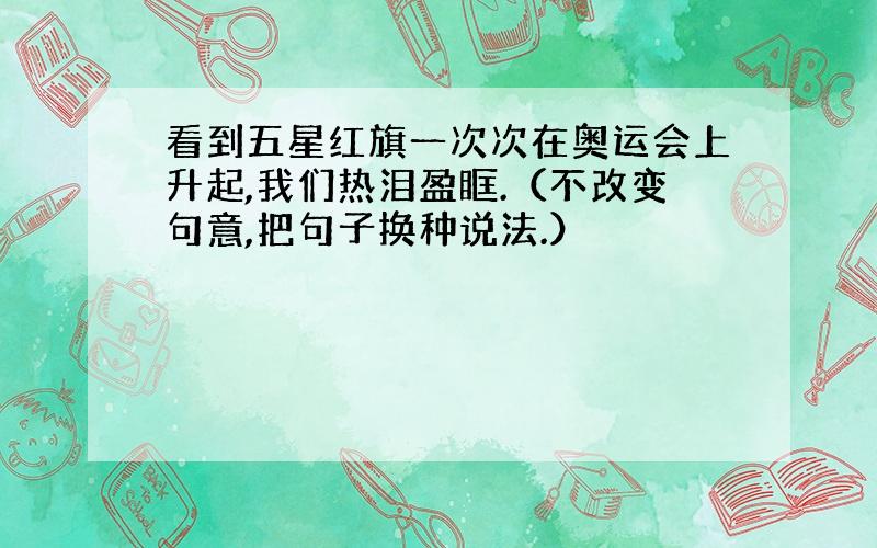 看到五星红旗一次次在奥运会上升起,我们热泪盈眶.（不改变句意,把句子换种说法.）