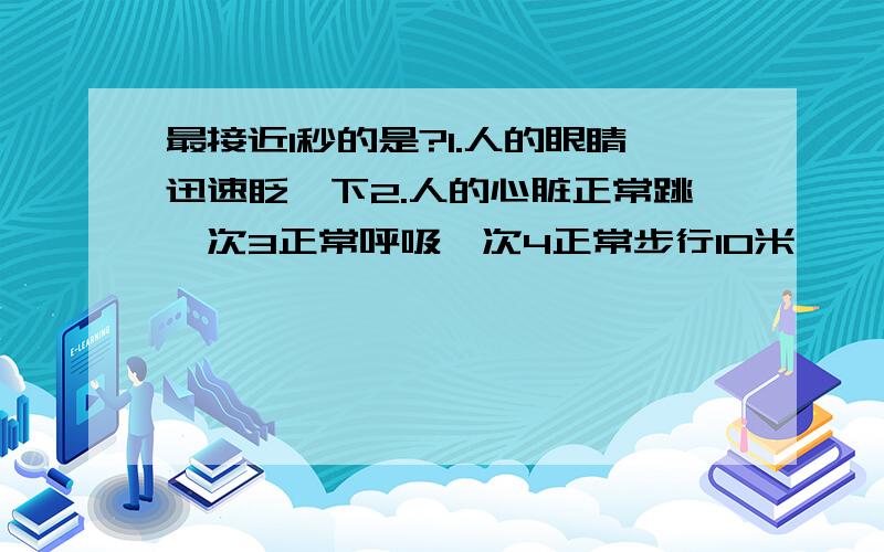 最接近1秒的是?1.人的眼睛迅速眨一下2.人的心脏正常跳一次3正常呼吸一次4正常步行10米