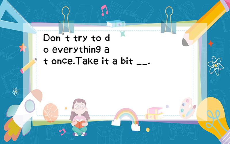 Don't try to do everything at once.Take it a bit __.