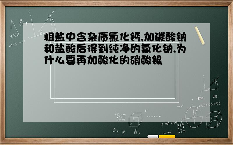 粗盐中含杂质氯化钙,加碳酸钠和盐酸后得到纯净的氯化钠,为什么要再加酸化的硝酸银