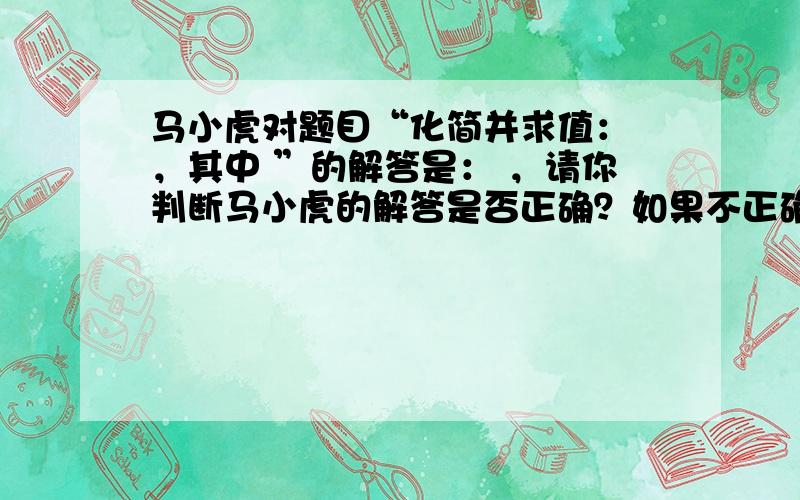 马小虎对题目“化简并求值： ，其中 ”的解答是： ，请你判断马小虎的解答是否正确？如果不正确，请你写出正确的解题过程。