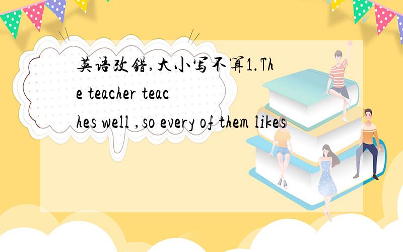 英语改错,大小写不算1.The teacher teaches well ,so every of them likes