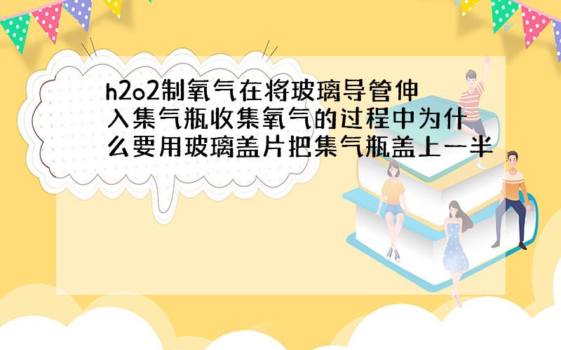 h2o2制氧气在将玻璃导管伸入集气瓶收集氧气的过程中为什么要用玻璃盖片把集气瓶盖上一半