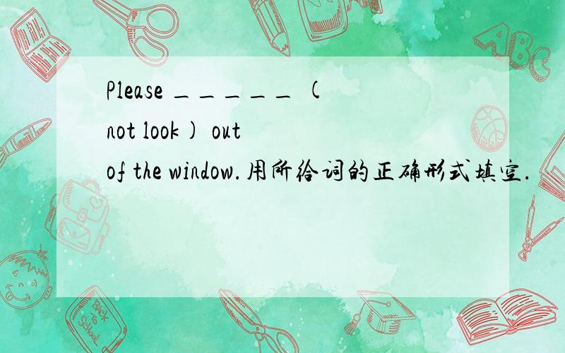 Please _____ (not look) out of the window.用所给词的正确形式填空.